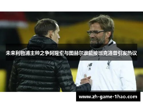 未来利物浦主帅之争阿隆索与图赫尔谁能接班克洛普引发热议