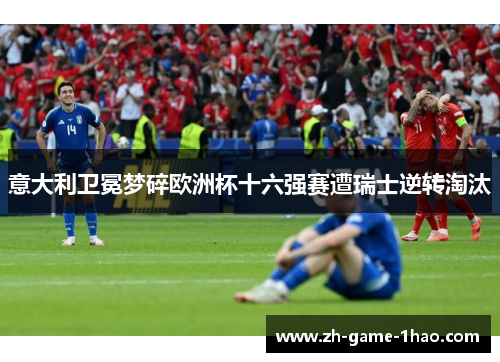 意大利卫冕梦碎欧洲杯十六强赛遭瑞士逆转淘汰